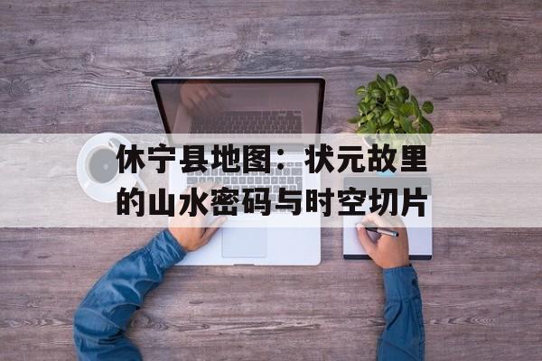 休宁县地图:状元故里的山水密码与时空切片-第1张图片- 休宁县地图:状元故里的山水密码与时空切片-第1张图片-