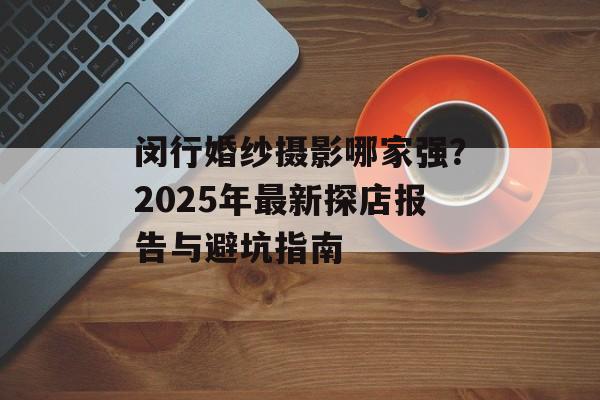 闵行婚纱摄影哪家强?2025年最新探店报告与避坑指南-第1张图片- 闵行婚纱摄影哪家强?2025年最新探店报告与避坑指南-第1张图片-