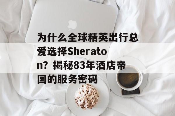 为什么全球精英出行总爱选择Sheraton?揭秘83年酒店帝国的服务密码-第1张图片- 为什么全球精英出行总爱选择Sheraton?揭秘83年酒店帝国的服务密码-第1张图片-