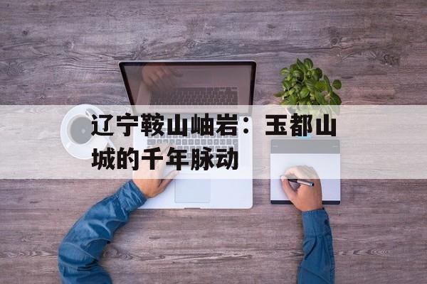 辽宁鞍山岫岩:玉都山城的千年脉动-第1张图片- 辽宁鞍山岫岩:玉都山城的千年脉动-第1张图片-