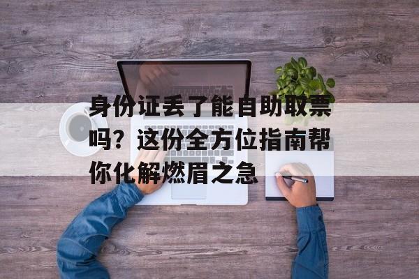 身份证丢了能自助取票吗?这份全方位指南帮你化解燃眉之急-第1张图片- 身份证丢了能自助取票吗?这份全方位指南帮你化解燃眉之急-第1张图片-
