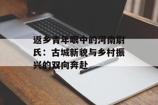 返乡青年眼中的河南尉氏：古城新貌与乡村振兴的双向奔赴-第1张图片-