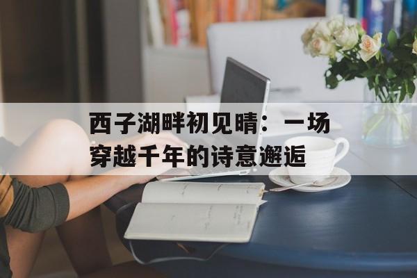 西子湖畔初见晴：一场穿越千年的诗意邂逅-第1张图片-