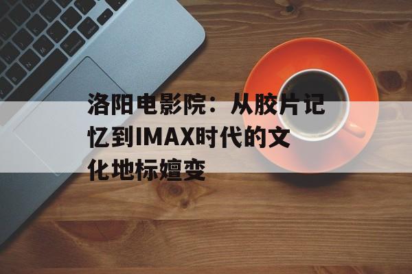 洛阳电影院：从胶片记忆到IMAX时代的文化地标嬗变-第1张图片-