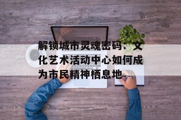 解锁城市灵魂密码：文化艺术活动中心如何成为市民精神栖息地-第1张图片-