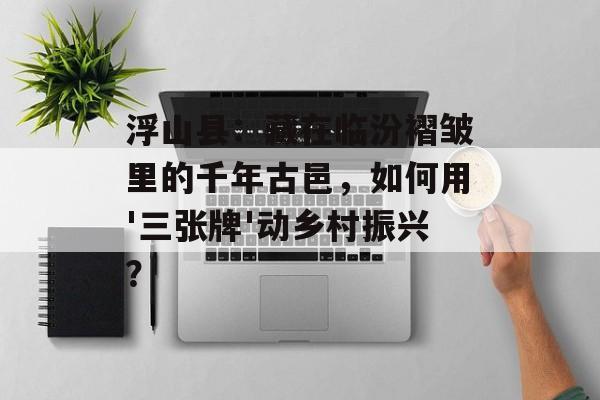 浮山县：藏在临汾褶皱里的千年古邑，如何用'三张牌'动乡村振兴？-第1张图片-