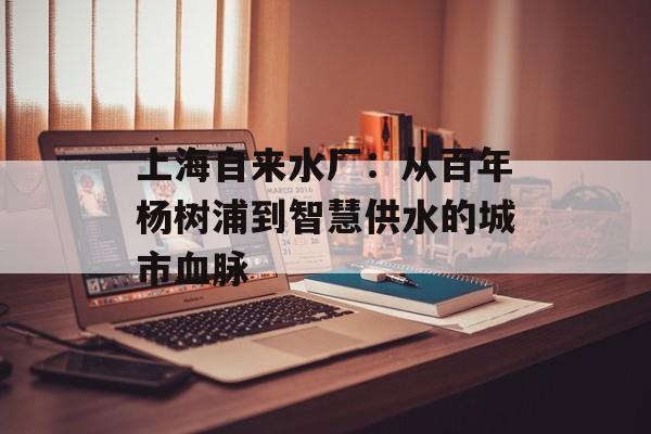上海自来水厂:从百年杨树浦到智慧供水的城市血脉-第1张图片- 上海自来水厂:从百年杨树浦到智慧供水的城市血脉-第1张图片-