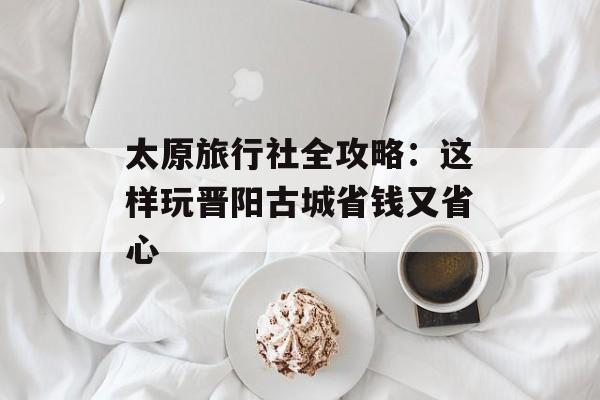 太原旅行社全攻略:这样玩晋阳古城省钱又省心-第1张图片- 太原旅行社全攻略:这样玩晋阳古城省钱又省心-第1张图片-