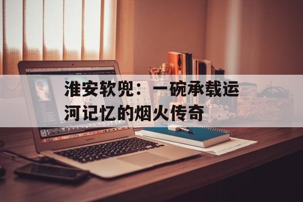 淮安软兜：一碗承载运河记忆的烟火传奇-第1张图片-