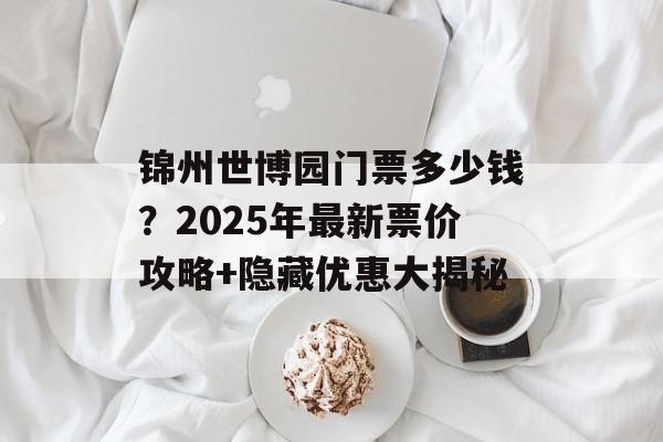 锦州世博园门票多少钱？2025年最新票价攻略+隐藏优惠大揭秘-第1张图片-