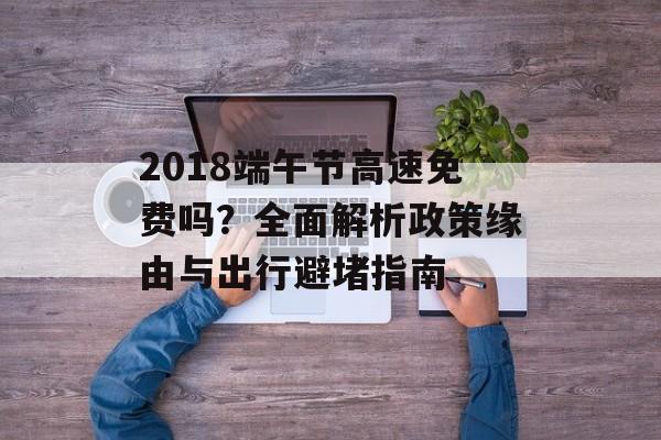 2018端午节高速免费吗？全面解析政策缘由与出行避堵指南-第1张图片-