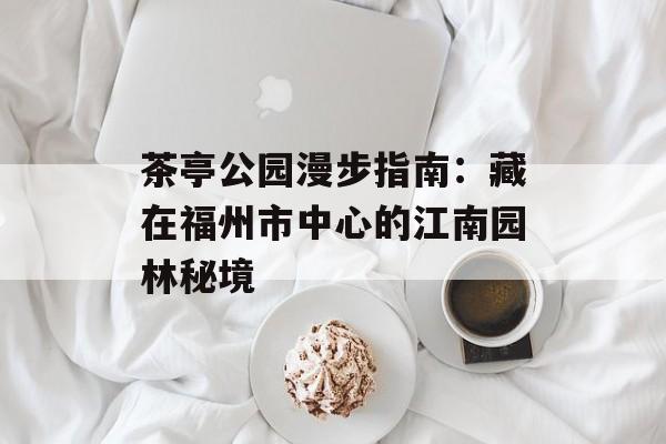 茶亭公园漫步指南:藏在福州市中心的江南园林秘境-第1张图片- 茶亭公园漫步指南:藏在福州市中心的江南园林秘境-第1张图片-