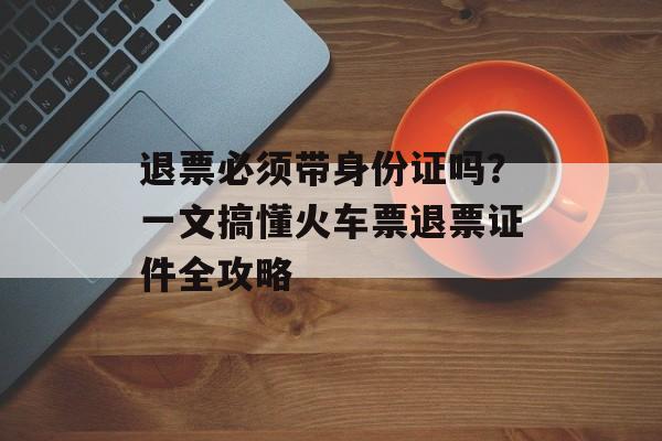 退票必须带身份证吗？一文搞懂火车票退票证件全攻略-第1张图片-