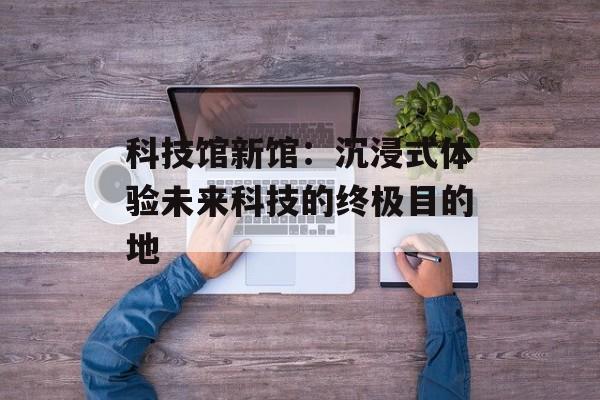 科技馆新馆：沉浸式体验未来科技的终极目的地-第1张图片-