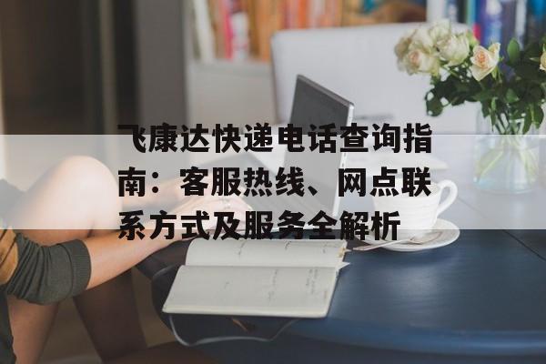 飞康达快递电话查询指南：客服热线、网点联系方式及服务全解析-第1张图片-