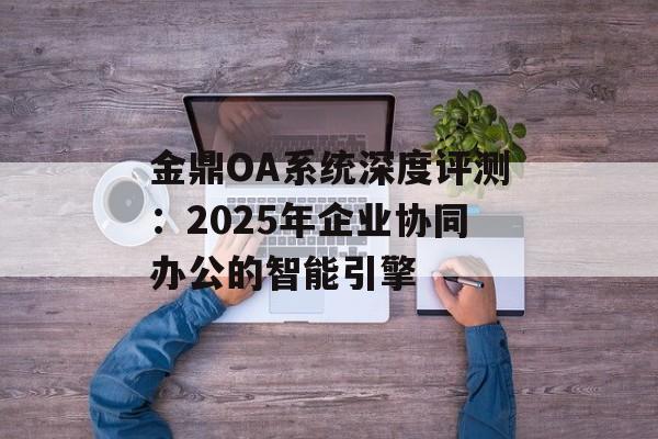 金鼎OA系统深度评测:2025年企业协同办公的智能引擎-第1张图片- 金鼎OA系统深度评测:2025年企业协同办公的智能引擎-第1张图片-