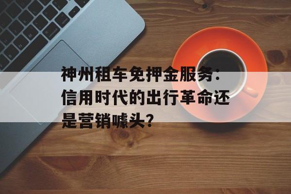 神州租车免押金服务:信用时代的出行革命还是营销噱头?-第1张图片- 神州租车免押金服务:信用时代的出行革命还是营销噱头?-第1张图片-