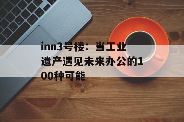 inn3号楼：当工业遗产遇见未来办公的100种可能-第1张图片-