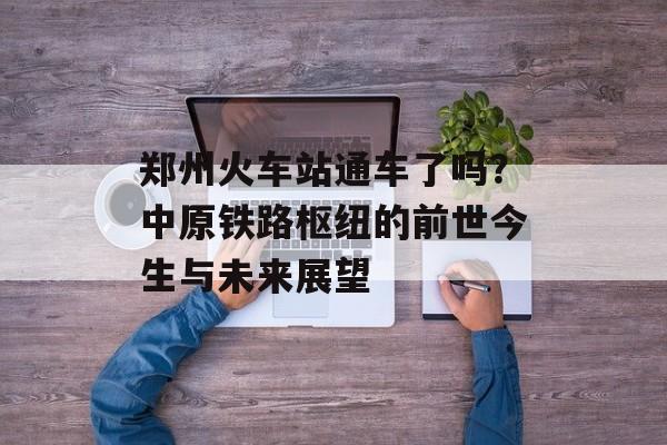 郑州火车站通车了吗？中原铁路枢纽的前世今生与未来展望-第1张图片-