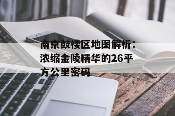 南京鼓楼区地图解析：浓缩金陵精华的26平方公里密码-第1张图片-