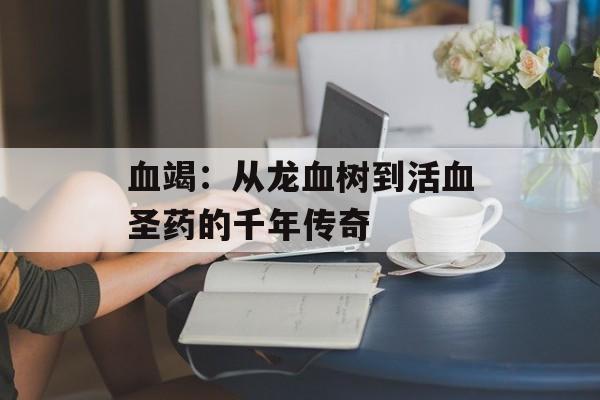 血竭：从龙血树到活血圣药的千年传奇-第1张图片-