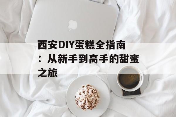 西安DIY蛋糕全指南：从新手到高手的甜蜜之旅-第1张图片-