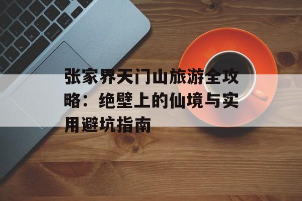 张家界天门山旅游全攻略：绝壁上的仙境与实用避坑指南-第1张图片-