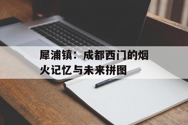 犀浦镇：成都西门的烟火记忆与未来拼图-第1张图片-