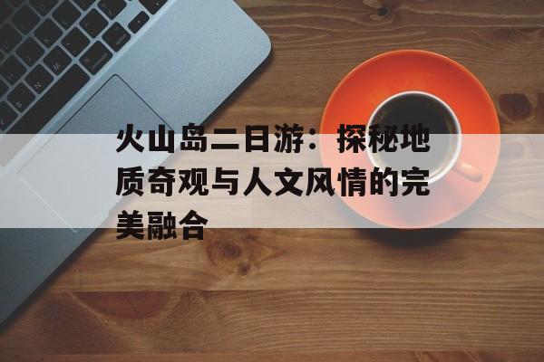 火山岛二日游：探秘地质奇观与人文风情的完美融合-第1张图片-