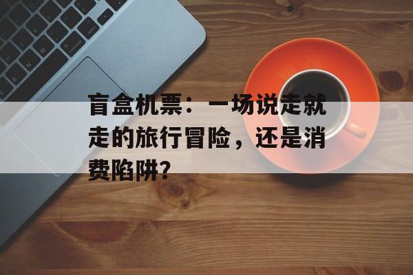 盲盒机票：一场说走就走的旅行冒险，还是消费陷阱？-第1张图片-