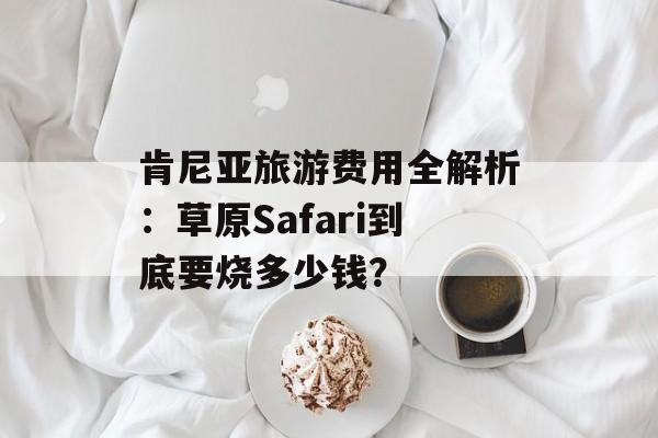 肯尼亚旅游费用全解析：草原Safari到底要烧多少钱？-第1张图片-