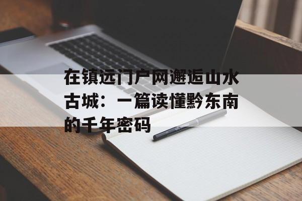 在镇远门户网邂逅山水古城：一篇读懂黔东南的千年密码-第1张图片-