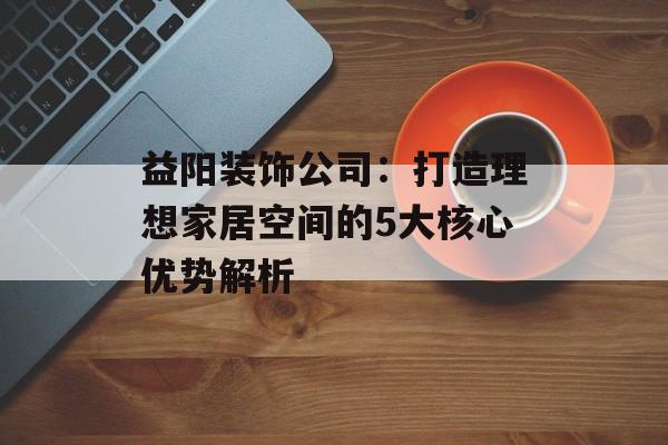 益阳装饰公司：打造理想家居空间的5大核心优势解析-第1张图片-