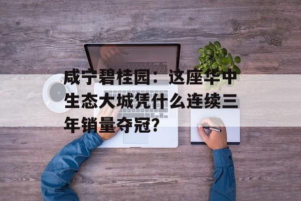 咸宁碧桂园：这座华中生态大城凭什么连续三年销量夺冠？-第1张图片-