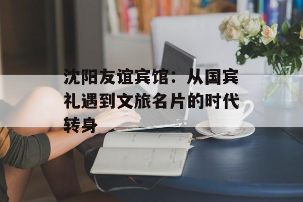沈阳友谊宾馆：从国宾礼遇到文旅名片的时代转身-第1张图片-