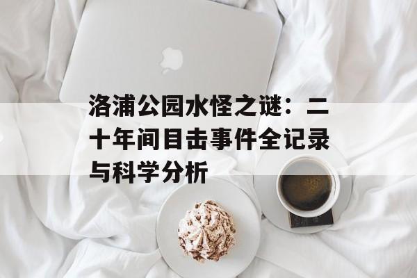 洛浦公园水怪之谜:二十年间目击事件全记录与科学分析-第1张图片- 洛浦公园水怪之谜:二十年间目击事件全记录与科学分析-第1张图片-