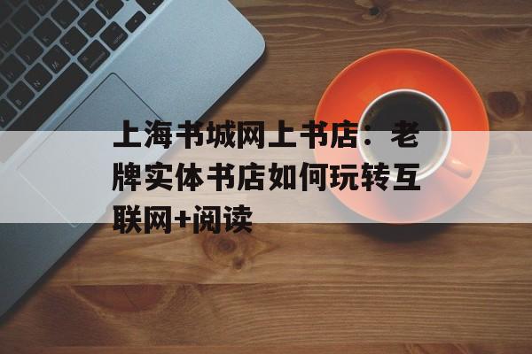 上海书城网上书店：老牌实体书店如何玩转互联网+阅读-第1张图片-