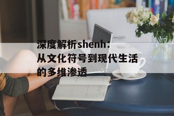 深度解析shenh：从文化符号到现代生活的多维渗透-第1张图片-