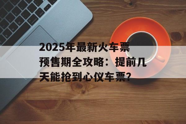 2025年最新火车票预售期全攻略：提前几天能抢到心仪车票？-第1张图片-