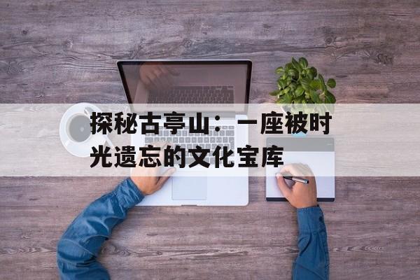 探秘古亭山：一座被时光遗忘的文化宝库-第1张图片-