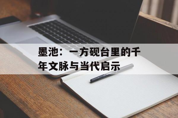墨池：一方砚台里的千年文脉与当代启示-第1张图片-