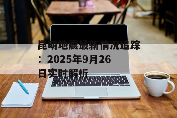 昆明地震最新情况追踪:2025年9月26日实时解析-第1张图片- 昆明地震最新情况追踪:2025年9月26日实时解析-第1张图片-