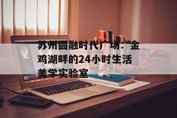 苏州圆融时代广场：金鸡湖畔的24小时生活美学实验室-第1张图片-