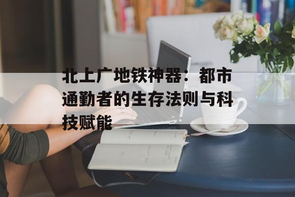 北上广地铁神器：都市通勤者的生存法则与科技赋能-第1张图片-