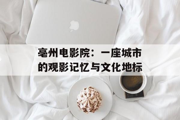 亳州电影院:一座城市的观影记忆与文化地标-第1张图片- 亳州电影院:一座城市的观影记忆与文化地标-第1张图片-