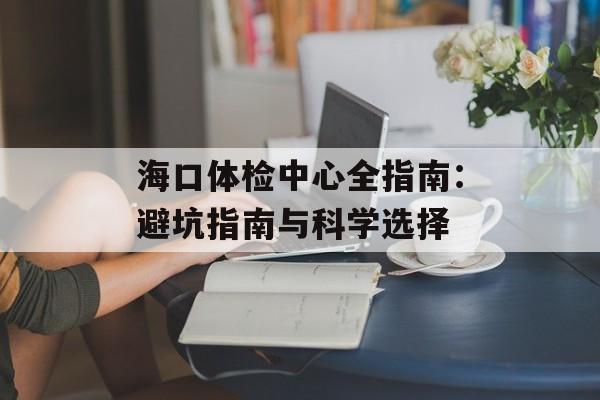 海口体检中心全指南：避坑指南与科学选择-第1张图片-