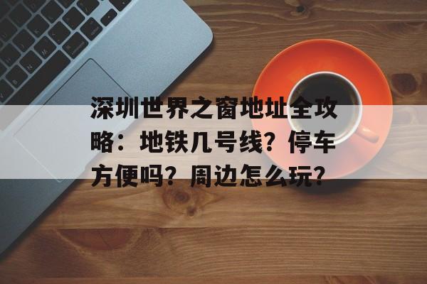 深圳世界之窗地址全攻略：地铁几号线？停车方便吗？周边怎么玩？-第1张图片-