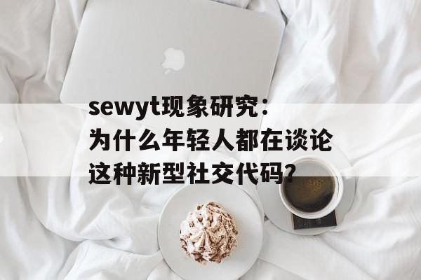 sewyt现象研究：为什么年轻人都在谈论这种新型社交代码？-第1张图片-