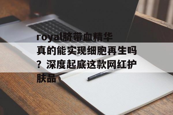 royal脐带血精华真的能实现细胞再生吗？深度起底这款网红护肤品-第1张图片-