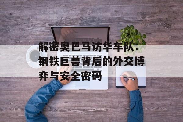 解密奥巴马访华车队：钢铁巨兽背后的外交博弈与安全密码-第1张图片-